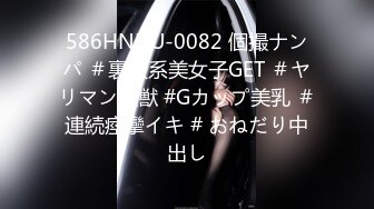 586HNHU-0082 個撮ナンパ ＃裏渋系美女子GET ＃ヤリマン性獣 #Gカップ美乳 ＃連続痙攣イキ # おねだり中出し