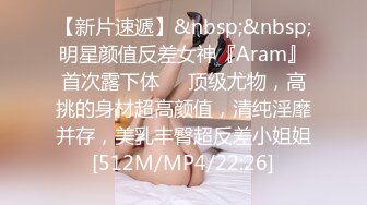 【新片速遞】&nbsp;&nbsp;明星颜值反差女神『Aram』首次露下体❤️顶级尤物，高挑的身材超高颜值，清纯淫靡并存，美乳丰臀超反差小姐姐[512M/MP4/22:26]