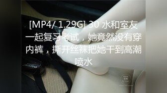 [MP4/ 1.29G] 30 水和室友一起复习考试，她竟然没有穿内裤，撕开丝袜把她干到高潮喷水